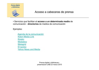 Acceso a cabeceras de prensa


• Servicios que facilitan el acceso a un determinado medio de
comunicación : directorios de medios de comunicación

Ejemplos:

    Agenda de la comunicación
    Kidon Media Link
    Kiosko
    Mediatico
    Metagrid
    El quiosc
    Yahoo News and Media




                           Prensa digital y bibliotecas -
                        presentación UAB 23 marzo 2010
 