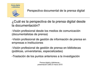 Perspectiva documental de la prensa digital


¿Cuál es la perspectiva de la prensa digital desde
la documentación?
-Visión profesional desde los medios de comunicación
(documentalistas de prensa)
-Visión profesional de gestión de información de prensa en
empresas e instituciones
-Visión profesional de gestión de prensa en bibliotecas
(públicas, universitarias, especializadas)
-Traslación de los puntos anteriores a la investigación

                       Prensa digital y bibliotecas -
                    presentación UAB 23 marzo 2010
 