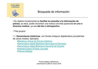 Búsqueda de información


• Su objetivo fundamental es facilitar la consulta a la información de
prensa, es decir, poder encontrar una noticia concreta aparecida en uno o
diversos medios, ya sea del día o retrospectiva

• Tres grupos:

• 1. Hemerotecas históricas: con fondos antiguos digitalizados procedentes
de varios medios. Ejemplos:
     •Biblioteca Virtual de Prensa Histórica
     •Hemeroteca digital Biblioteca Municipal de Donostia
     •Hemeroteca digital Biblioteca Nacional de España
     •Internet Library of Early Journals
     •Prensa Gallega



                            Prensa digital y bibliotecas -
                         presentación UAB 23 marzo 2010
 