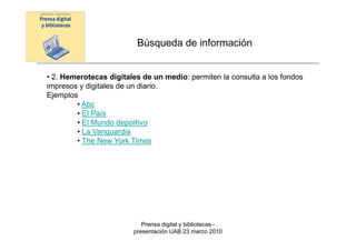 Búsqueda de información


• 2. Hemerotecas digitales de un medio: permiten la consulta a los fondos
impresos y digitales de un diario.
Ejemplos
        • Abc
        • El País
        • El Mundo deportivo
        • La Vanguardia
        • The New York Times




                           Prensa digital y bibliotecas -
                        presentación UAB 23 marzo 2010
 