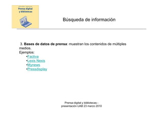 Búsqueda de información




3. Bases de datos de prensa: muestran los contenidos de múltiples
medios.
Ejemplos:
    •Factiva
    •Lexis Nexis
    •Mynews
    •Pressdisplay




                            Prensa digital y bibliotecas -
                         presentación UAB 23 marzo 2010
 