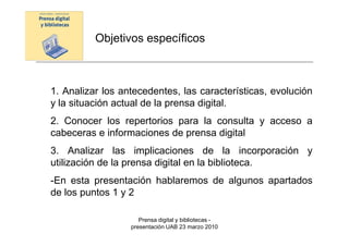 Objetivos específicos



1. Analizar los antecedentes, las características, evolución
y la situación actual de la prensa digital.
2. Conocer los repertorios para la consulta y acceso a
cabeceras e informaciones de prensa digital
3. Analizar las implicaciones de la incorporación y
utilización de la prensa digital en la biblioteca.
-En esta presentación hablaremos de algunos apartados
de los puntos 1 y 2

                     Prensa digital y bibliotecas -
                  presentación UAB 23 marzo 2010
 