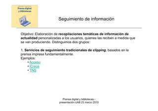 Seguimiento de información


Objetivo: Elaboración de recopilaciones temáticas de información de
actualidad personalizadas a los usuarios, quienes las reciben a medida que
se van produciendo. Distinguimos dos grupos:

1. Servicios de seguimiento tradicionales de clipping, basados en la
prensa impresa fundamentalmente.
Ejemplos:
    • Acceso
    • iCrece
    • TNS




                           Prensa digital y bibliotecas -
                        presentación UAB 23 marzo 2010
 