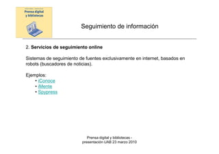 Seguimiento de información


2. Servicios de seguimiento online

Sistemas de seguimiento de fuentes exclusivamente en internet, basados en
robots (buscadores de noticias).

Ejemplos:
    • iConoce
    • iMente
    • Spypress




                            Prensa digital y bibliotecas -
                         presentación UAB 23 marzo 2010
 
