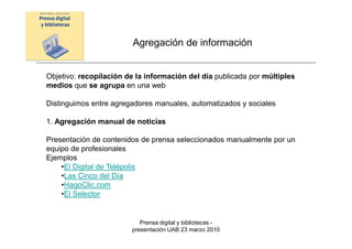 Agregación de información


Objetivo: recopilación de la información del día publicada por múltiples
medios que se agrupa en una web

Distinguimos entre agregadores manuales, automatizados y sociales

1. Agregación manual de noticias

Presentación de contenidos de prensa seleccionados manualmente por un
equipo de profesionales
Ejemplos
    •El Digital de Telépolis
    •Las Cinco del Día
    •HagoClic.com
    •El Selector


                           Prensa digital y bibliotecas -
                        presentación UAB 23 marzo 2010
 