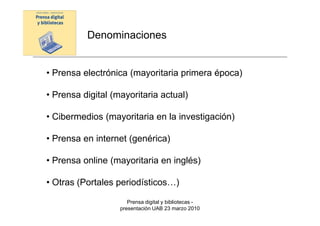 Denominaciones


• Prensa electrónica (mayoritaria primera época)

• Prensa digital (mayoritaria actual)

• Cibermedios (mayoritaria en la investigación)

• Prensa en internet (genérica)

• Prensa online (mayoritaria en inglés)

• Otras (Portales periodísticos…)

                      Prensa digital y bibliotecas -
                   presentación UAB 23 marzo 2010
 
