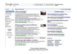2. Búsqueda de información


2.3 Bases de datos de prensa: muestran los contenidos de múltiples
medios

Algunas características: amplia cobertura temporal, sistemas avanzados de
consulta (los mejores existentes en el mercado de la información digital),
pueden ofrecer también servicios de seguimiento, orientación total hacia el
usuario profesional

Ejemplos:
    •Factiva
    •Lexis Nexis
    •Mynews
    •Pressdisplay



                            Prensa digital y bibliotecas -
                         presentación UAB 23 marzo 2010
 