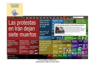 2.3 Bases de datos de prensa: muestran los contenidos de múltiples
medios

Algunas características: amplia cobertura temporal, sistemas avanzados de
consulta (los mejores existentes en el mercado de la información digital),
pueden ofrecer también servicios de seguimiento, orientación total hacia el
usuario profesional

Ejemplos:
    •Factiva
    •Lexis Nexis
    •Mynews
    •Pressdisplay



                            Prensa digital y bibliotecas -
                         presentación UAB 23 marzo 2010
 