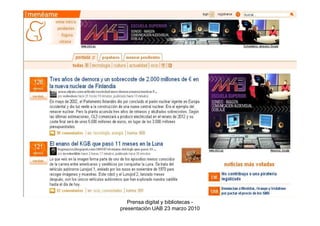 2. Búsqueda de información


2.3 Bases de datos de prensa: muestran los contenidos de múltiples
medios

Algunas características: amplia cobertura temporal, sistemas avanzados de
consulta (los mejores existentes en el mercado de la información digital),
pueden ofrecer también servicios de seguimiento, orientación total hacia el
usuario profesional

Ejemplos:
    •Factiva
    •Lexis Nexis
    •Mynews
    •Pressdisplay



                            Prensa digital y bibliotecas -
                         presentación UAB 23 marzo 2010
 