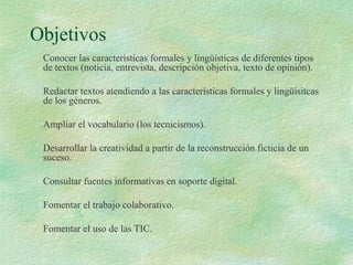 Objetivos
Conocer las características formales y lingüísticas de diferentes tipos
de textos (noticia, entrevista, descripción objetiva, texto de opinión).
Redactar textos atendiendo a las características formales y lingüísitcas
de los géneros.
Ampliar el vocabulario (los tecnicismos).
Desarrollar la creatividad a partir de la reconstrucción ficticia de un
suceso.
Consultar fuentes informativas en soporte digital.
Fomentar el trabajo colaborativo.
Fomentar el uso de las TIC.
 