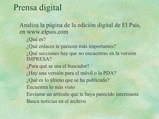 Prensa digital
Analiza la página de la edición digital de El País,
en www.elpais.com
¿Qué es?
¿Qué enlaces te parecen más importantes?
¿Qué secciones hay que no encuentras en la versión
IMPRESA?
¿Para qué se usa el buscador?
¿Hay una versión para el móvil o la PDA?
¿Qué es lo último que se ha publicado?
Encuentra lo más visto
Envíame un artículo que te haya parecido interesante
Busca noticias en el archivo
 