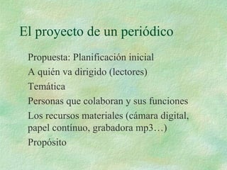 El proyecto de un periódico
Propuesta: Planificación inicial
A quién va dirigido (lectores)
Temática
Personas que colaboran y sus funciones
Los recursos materiales (cámara digital,
papel contínuo, grabadora mp3…)
Propósito
 