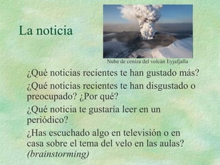 La noticia
¿Qué noticias recientes te han gustado más?
¿Qué noticias recientes te han disgustado o
preocupado? ¿Por qué?
¿Qué noticia te gustaría leer en un
periódico?
¿Has escuchado algo en televisión o en
casa sobre el tema del velo en las aulas?
(brainstorming)
Nube de ceniza del volcán Eyjafjalla
 