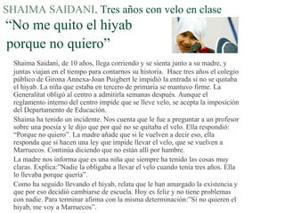 SHAIMA SAIDANI. Tres años con velo en clase
“No me quito el hiyab
porque no quiero”
Shaima Saidani, de 10 años, llega corriendo y se sienta junto a su madre, y
juntas viajan en el tiempo para contarnos su historia. Hace tres años el colegio
público de Girona Annexa-Joan Puigbert le impidió la entrada si no se quitaba
el hiyab. La niña que estaba en tercero de primaria se mantuvo firme. La
Generalitat obligó al centro a admitirla semanas después. Aunque el
reglamento interno del centro impide que se lleve velo, se acepta la imposición
del Departamento de Educación.
Shaima ha tenido un incidente. Nos cuenta que le fue a preguntar a un profesor
sobre una poesía y le dijo que por qué no se quitaba el velo. Ella respondió:
“Porque no quiero”. La madre añade que si le vuelven a decir eso, ella
responda que si hacen una ley que impide llevar el velo, que se vuelven a
Marruecos. Continúa diciendo que no están allí por hambre.
La madre nos informa que es una niña que siempre ha tenido las cosas muy
claras. Explica:”Nadie la obligaba a llevar el velo cuando tenía tres años. Ella
lo llevaba porque quería”.
Como ha seguido llevando el hiyab, relata que le han amargado la existencia y
que por eso decidió cambiarse de escuela. Hoy es feliz y no tiene problemas
con nadie. Para terminar afirma con la misma determinación:”Si no quieren el
hiyab, me voy a Marruecos”.
 