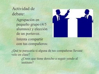 Actividad de
debate:
Agrupación en
pequeño grupo (4/5
alumnos) y elección
de un portavoz.
Intenta compartir
con tus compañeros:
¿Qué te parecería si alguna de tus compañeras llevase
velo en clase?
¿Crees que tiene derecho a seguir yendo al
instituto?
 