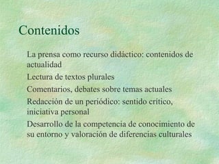 Contenidos
La prensa como recurso didáctico: contenidos de
actualidad
Lectura de textos plurales
Comentarios, debates sobre temas actuales
Redacción de un periódico: sentido crítico,
iniciativa personal
Desarrollo de la competencia de conocimiento de
su entorno y valoración de diferencias culturales
 