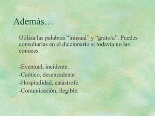 Además…
Utiliza las palabras “inusual” y “grato/a”. Puedes
consultarlas en el diccionario si todavía no las
conoces.
-Eventual, incidente.
-Caótico, desencadenar.
-Hospitalidad, catástrofe.
-Comunicación, ilegible.
 