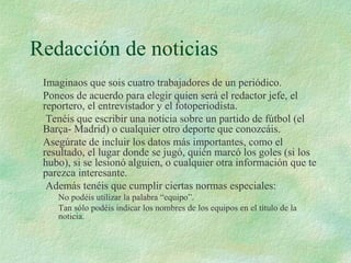 Redacción de noticias
Imaginaos que sois cuatro trabajadores de un periódico.
Poneos de acuerdo para elegir quien será el redactor jefe, el
reportero, el entrevistador y el fotoperiodista.
Tenéis que escribir una noticia sobre un partido de fútbol (el
Barça- Madrid) o cualquier otro deporte que conozcáis.
Asegúrate de incluir los datos más importantes, como el
resultado, el lugar donde se jugó, quién marcó los goles (si los
hubo), si se lesionó alguien, o cualquier otra información que te
parezca interesante.
Además tenéis que cumplir ciertas normas especiales:
No podéis utilizar la palabra “equipo”.
Tan sólo podéis indicar los nombres de los equipos en el título de la
noticia.
 