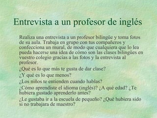 Entrevista a un profesor de inglés
Realiza una entrevista a un profesor bilingüe y toma fotos
de su aula. Trabaja en grupo con tus compañeros y
confecciona un mural, de modo que cualquiera que lo lea
pueda hacerse una idea de cómo son las clases bilingües en
vuestro colegio gracias a las fotos y la entrevista al
profesor.
¿Qué es lo que más te gusta de dar clase?
¿Y qué es lo que menos?
¿Los niños te entienden cuando hablas?
¿Cómo aprendiste el idioma (inglés)? ¿A qué edad? ¿Te
hubiera gustado aprenderlo antes?
¿Le gustaba ir a la escuela de pequeño? ¿Qué hubiera sido
si no trabajara de maestro?
 