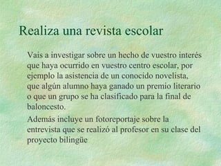 Realiza una revista escolar
Vais a investigar sobre un hecho de vuestro interés
que haya ocurrido en vuestro centro escolar, por
ejemplo la asistencia de un conocido novelista,
que algún alumno haya ganado un premio literario
o que un grupo se ha clasificado para la final de
baloncesto.
Además incluye un fotoreportaje sobre la
entrevista que se realizó al profesor en su clase del
proyecto bilingüe
 