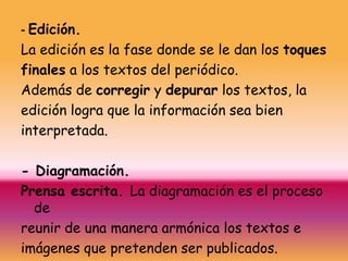 - Edición.
La edición es la fase donde se le dan los toques
finales a los textos del periódico.
Además de corregir y depurar los textos, la
edición logra que la información sea bien
interpretada.

- Diagramación.
Prensa escrita. La diagramación es el proceso
  de
reunir de una manera armónica los textos e
imágenes que pretenden ser publicados.
 