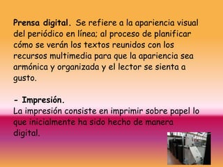Prensa digital. Se refiere a la apariencia visual
del periódico en línea; al proceso de planificar
cómo se verán los textos reunidos con los
recursos multimedia para que la apariencia sea
armónica y organizada y el lector se sienta a
gusto.

- Impresión.
La impresión consiste en imprimir sobre papel lo
que inicialmente ha sido hecho de manera
digital.
 