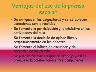 Ventajas del uso de la prensa
          escolar
- Se enriquecen las asignaturas y se establecen
  conexiones con la realidad.
- Se fomenta la participación y la iniciativa en las
  actividades del aula.
- Se fomenta la decisión de opinar libre y
  respetuosamente en los debates.
- Se fomenta el hábito de escuchar y de
  aprender de los demás.
- Se pueden formar equipos de trabajo y así se
  promueve la colaboración entre compañeros.
 