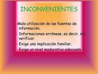 INCONVENIENTES

-Mala utilización de las fuentes de
  información.
- Informaciones erróneas, es decir, sin
  verificar.
- Exige una implicación familiar.
- Exige un nivel madurativo adecuado.
 