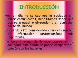 INTRODUCCIÓN
Hoy en día no concebimos la sociedad sin
  estar comunicados, necesitamos saber que
  ocurre a nuestro alrededor y en cualquier
  parte del mundo.
La prensa está considerada como el registro
  de    información     contemporánea   más
  importante.
No solo informa de lo que ocurre en la
  sociedad, sino donde se puede compartir tu
  opinión con los lectores.
 