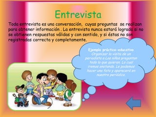 Entrevista
Toda entrevista es una conversación, cuyas preguntas se realizan
para obtener información . La entrevista nunca estará lograda si no
se obtienen respuestas válidas y con sentido, y si éstas no son
registradas correcta y completamente.

                                       Ejemplo práctico-educativo
                                          Organizar la visita de un
                                      periodista a Los niños preguntan
                                        todo lo que quieran. Lo cual
                                       iremos anotando. Le podemos
                                       hacer una foto y aparecerá en
                                             nuestro periódico.
 