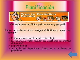 Planificación


    ¿Ya sabes qué periódico quieres hacer y porqué?

Ahora necesitaras unos     rasgos definitorios como, por
  ejemplo:

    El tipo: escolar, moral, de aula o de colegio.
    La temática a tratar (pueden ser cuestiones referentes
     al día a día)
    La periodicidad
    Y de lo más importante: ¿cómo se va a llamar tu
     periódico?
 