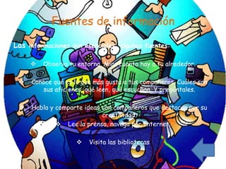 Fuentes de información

Las informaciones son esenciales, algunas fuentes:

        Observa tu entorno. Mira cuanto hay a tu alrededor.

    Conoce qué es lo que más gusta a tus compañeros. Cuáles son
        sus aficiones, qué leen, qué escuchan. Y pregúntales.

    Habla y comparte ideas con compañeros que destacan por su
                            creatividad.
              Lee la prensa, navega por Internet.

                       Visita las bibliotecas
 