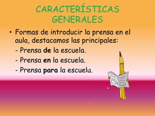 CARACTERÍSTICAS
           GENERALES
• Formas de introducir la prensa en el
  aula, destacamos las principales:
  - Prensa de la escuela.
  - Prensa en la escuela.
  - Prensa para la escuela.
 