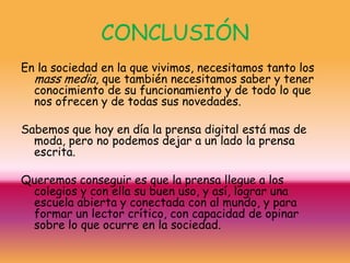 CONCLUSIÓN
En la sociedad en la que vivimos, necesitamos tanto los
  mass media, que también necesitamos saber y tener
  conocimiento de su funcionamiento y de todo lo que
  nos ofrecen y de todas sus novedades.

Sabemos que hoy en día la prensa digital está mas de
  moda, pero no podemos dejar a un lado la prensa
  escrita.

Queremos conseguir es que la prensa llegue a los
 colegios y con ella su buen uso, y así, lograr una
 escuela abierta y conectada con al mundo, y para
 formar un lector crítico, con capacidad de opinar
 sobre lo que ocurre en la sociedad.
 