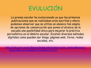 EVULUCIÓN
    La prensa escolar ha evolucionado ya que las primeras
    publicaciones que se realizaban eran escritas y ahora
   podemos observar que se utiliza un abanico tan amplio
   de opciones de comunicación que ponen al alcance de la
    escuela una posibilidad única para mejorar la práctica
 periodística en el ámbito escolar. Existen diversos métodos
 digitales como pueden ser blogs, páginas web, foros, redes
                         sociales, etc.

http://edu.jccm.es/cp/blanca/index.php?option=com_content&view=c
   ategory&layout=blog&id=155&Itemid=126
 