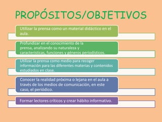 PROPÓSITOS/OBJETIVOS
Utilizar la prensa como un material didáctico en el
aula.

Profundizar en el conocimiento de la
prensa, analizando su naturaleza y
características, funciones y géneros periodísticos.
Utilizar la prensa como medio para recoger
información para las diferentes materias y contenidos
estudiados en clase.

Conocer la realidad próxima o lejana en el aula a
través de los medios de comunicación, en este
caso, el periódico.

Formar lectores críticos y crear hábito informativo.
 