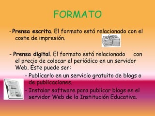 FORMATO
- Prensa escrita. El formato está relacionado con el
   coste de impresión.

- Prensa digital. El formato está relacionado con
   el precio de colocar el periódico en un servidor
   Web. Éste puede ser:
       - Publicarlo en un servicio gratuito de blogs o
         de publicaciones.
       - Instalar software para publicar blogs en el
         servidor Web de la Institución Educativa.
 