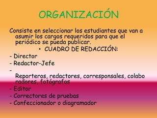 ORGANIZACIÓN
Consiste en seleccionar los estudiantes que van a
  asumir los cargos requeridos para que el
  periódico se pueda publicar.
           • CUADRO DE REDACCIÓN:
- Director
- Redactor-Jefe
-
  Reporteros, redactores, corresponsales, colabo
  radores, fotógrafos
- Editor
- Correctores de pruebas
- Confeccionador o diagramador
 