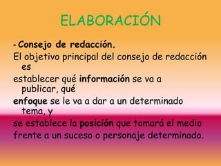 ELABORACIÓN
- Consejo de redacción.
El objetivo principal del consejo de redacción
   es
establecer qué información se va a
   publicar, qué
enfoque se le va a dar a un determinado
   tema, y
se establece la posición que tomará el medio
frente a un suceso o personaje determinado.
 