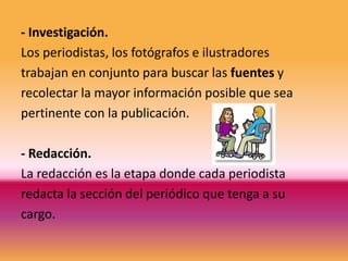 - Investigación.
Los periodistas, los fotógrafos e ilustradores
trabajan en conjunto para buscar las fuentes y
recolectar la mayor información posible que sea
pertinente con la publicación.

- Redacción.
La redacción es la etapa donde cada periodista
redacta la sección del periódico que tenga a su
cargo.
 