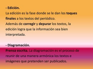 - Edición.
La edición es la fase donde se le dan los toques
finales a los textos del periódico.
Además de corregir y depurar los textos, la
edición logra que la información sea bien
interpretada.

- Diagramación.
Prensa escrita. La diagramación es el proceso de
reunir de una manera armónica los textos e
imágenes que pretenden ser publicados.
 