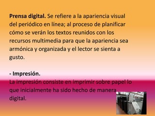 Prensa digital. Se refiere a la apariencia visual
del periódico en línea; al proceso de planificar
cómo se verán los textos reunidos con los
recursos multimedia para que la apariencia sea
armónica y organizada y el lector se sienta a
gusto.

- Impresión.
La impresión consiste en imprimir sobre papel lo
que inicialmente ha sido hecho de manera
digital.
 