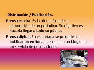 -Distribución / Publicación.
Prensa escrita. Es la última fase de la
  elaboración de un periódico. Su objetivo es
  hacerla llegar a todo su público.
Prensa digital. En esta etapa se procede a la
  publicación en línea, bien sea en un blog o en
  un servicio de publicaciones.
 