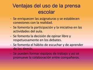 Ventajas del uso de la prensa
            escolar
- Se enriquecen las asignaturas y se establecen
  conexiones con la realidad.
- Se fomenta la participación y la iniciativa en las
  actividades del aula.
- Se fomenta la decisión de opinar libre y
  respetuosamente en los debates.
- Se fomenta el hábito de escuchar y de aprender
  de los demás.
- Se pueden formar equipos de trabajo y así se
  promueve la colaboración entre compañeros.
 