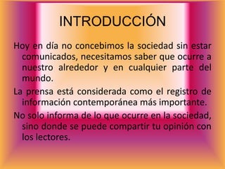 INTRODUCCIÓN
Hoy en día no concebimos la sociedad sin estar
  comunicados, necesitamos saber que ocurre a
  nuestro alrededor y en cualquier parte del
  mundo.
La prensa está considerada como el registro de
  información contemporánea más importante.
No solo informa de lo que ocurre en la sociedad,
  sino donde se puede compartir tu opinión con
  los lectores.
 
