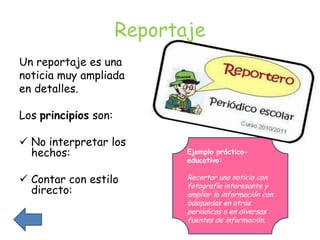 Reportaje
Un reportaje es una
noticia muy ampliada
en detalles.

Los principios son:

 No interpretar los
  hechos:                    Ejemplo práctico-
                             educativo:

 Contar con estilo          Recortar una noticia con
                             fotografía interesante y
  directo:                   ampliar la información con
                             búsquedas en otros
                             periódicos o en diversas
                             fuentes de información.
 
