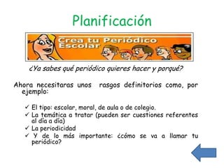Planificación


    ¿Ya sabes qué periódico quieres hacer y porqué?

Ahora necesitaras unos     rasgos definitorios como, por
  ejemplo:

    El tipo: escolar, moral, de aula o de colegio.
    La temática a tratar (pueden ser cuestiones referentes
     al día a día)
    La periodicidad
    Y de lo más importante: ¿cómo se va a llamar tu
     periódico?
 