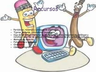 Recursos


– Periódicos, revistas y catálogos de publicidad.
– Tijeras, pinturas, rotuladores, pegamento.
– Caja de las letras (recortes de titulares de prensa, imágenes de catálogos y
  revistas, recortes de marcas, símbolos, anagramas de productos de consumo,
– Material de desecho.
– Fotografías e imágenes.
– Ordenador
– Cámara fotográfica.
 
