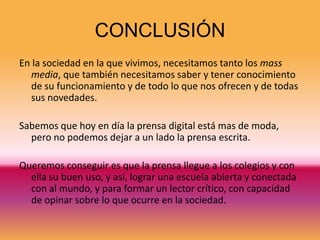 CONCLUSIÓN
En la sociedad en la que vivimos, necesitamos tanto los mass
   media, que también necesitamos saber y tener conocimiento
   de su funcionamiento y de todo lo que nos ofrecen y de todas
   sus novedades.

Sabemos que hoy en día la prensa digital está mas de moda,
  pero no podemos dejar a un lado la prensa escrita.

Queremos conseguir es que la prensa llegue a los colegios y con
  ella su buen uso, y así, lograr una escuela abierta y conectada
  con al mundo, y para formar un lector crítico, con capacidad
  de opinar sobre lo que ocurre en la sociedad.
 