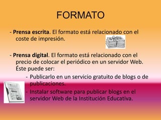 FORMATO
- Prensa escrita. El formato está relacionado con el
   coste de impresión.

- Prensa digital. El formato está relacionado con el
   precio de colocar el periódico en un servidor Web.
   Éste puede ser:
       - Publicarlo en un servicio gratuito de blogs o de
         publicaciones.
       - Instalar software para publicar blogs en el
         servidor Web de la Institución Educativa.
 